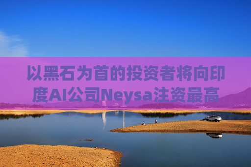 以黑石为首的投资者将向印度AI公司Neysa注资最高达6亿美元