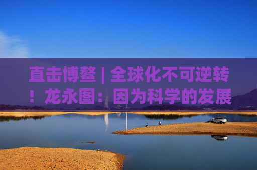 直击博鳌 | 全球化不可逆转！龙永图：因为科学的发展没有停止