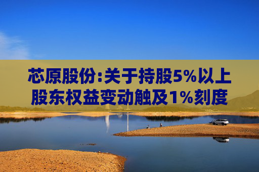 芯原股份:关于持股5%以上股东权益变动触及1%刻度的提示性公告
