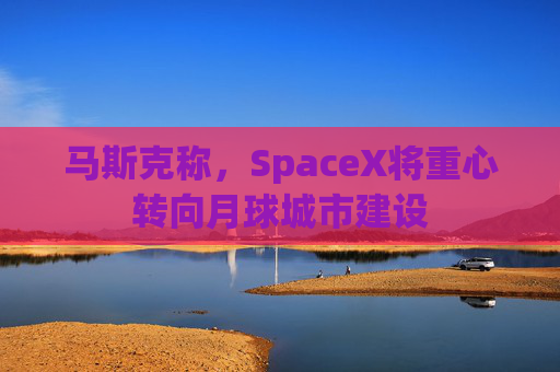 马斯克称，SpaceX将重心转向月球城市建设