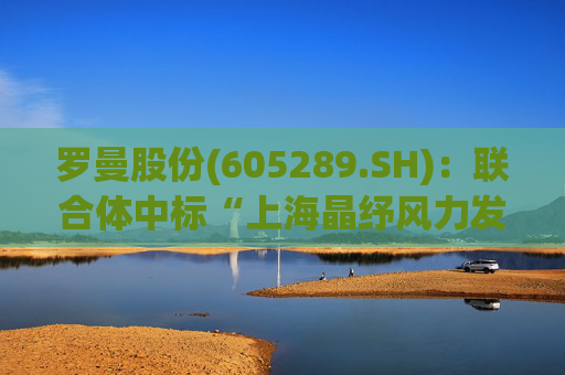 罗曼股份(605289.SH)：联合体中标“上海晶纾风力发电有限公司驭风行动50MW分散式风电项目”