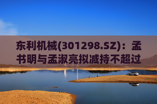 东利机械(301298.SZ)：孟书明与孟淑亮拟减持不超过138万股