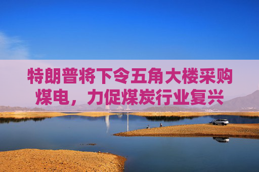 特朗普将下令五角大楼采购煤电，力促煤炭行业复兴