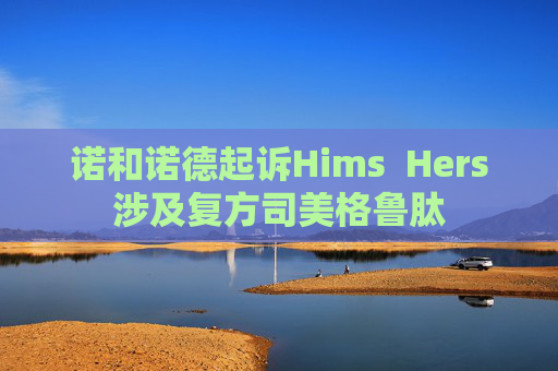 诺和诺德起诉Hims  Hers涉及复方司美格鲁肽
