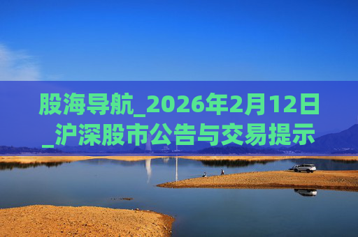 股海导航_2026年2月12日_沪深股市公告与交易提示