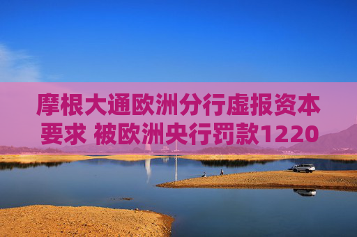 摩根大通欧洲分行虚报资本要求 被欧洲央行罚款1220万欧元