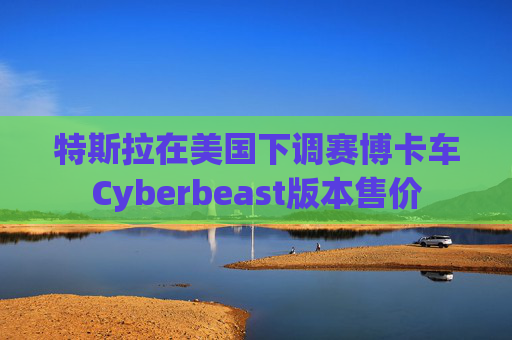 特斯拉在美国下调赛博卡车Cyberbeast版本售价