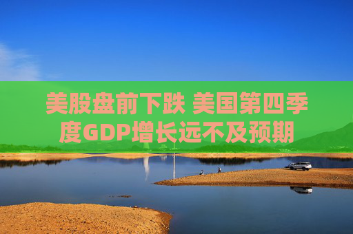美股盘前下跌 美国第四季度GDP增长远不及预期