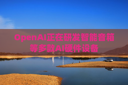 OpenAI正在研发智能音箱等多款AI硬件设备