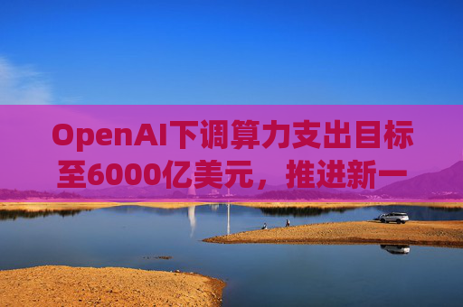OpenAI下调算力支出目标至6000亿美元，推进新一轮巨额融资