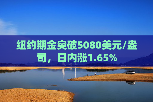 纽约期金突破5080美元/盎司，日内涨1.65%