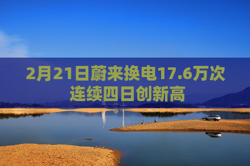 2月21日蔚来换电17.6万次 连续四日创新高