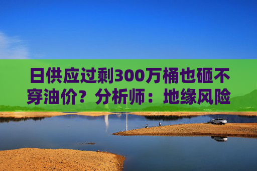 日供应过剩300万桶也砸不穿油价？分析师：地缘风险溢价+需求超预期正“接管”市场