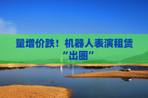 量增价跌！机器人表演租赁“出圈”