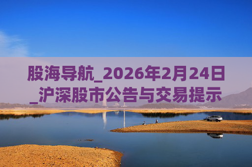 股海导航_2026年2月24日_沪深股市公告与交易提示