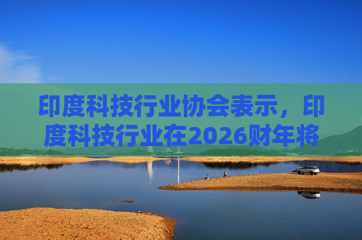 印度科技行业协会表示，印度科技行业在2026财年将增长6.1%