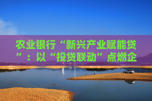 农业银行“新兴产业赋能贷”：以“投贷联动”点燃企业发展引擎