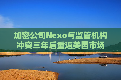 加密公司Nexo与监管机构冲突三年后重返美国市场