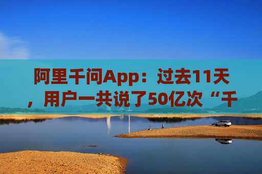 阿里千问App：过去11天，用户一共说了50亿次“千问帮我”