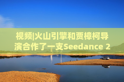视频|火山引擎和贾樟柯导演合作了一支Seedance 2.0贺岁短片