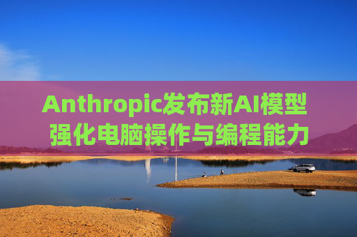 Anthropic发布新AI模型 强化电脑操作与编程能力