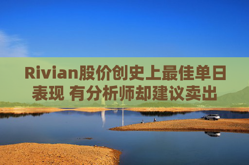 Rivian股价创史上最佳单日表现 有分析师却建议卖出