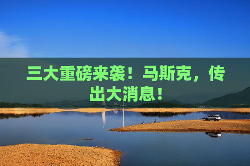 三大重磅来袭！马斯克，传出大消息！