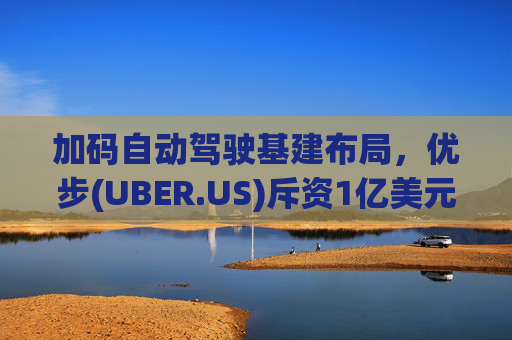 加码自动驾驶基建布局，优步(UBER.US)斥资1亿美元自建快充站