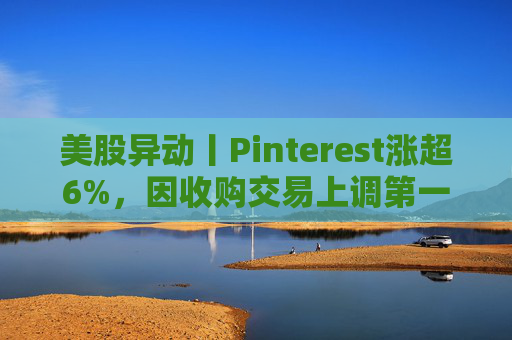 美股异动丨Pinterest涨超6%，因收购交易上调第一季度营收指引