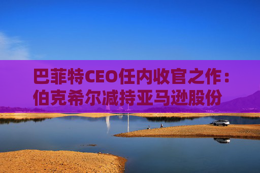 巴菲特CEO任内收官之作：伯克希尔减持亚马逊股份 押注纽约时报公司