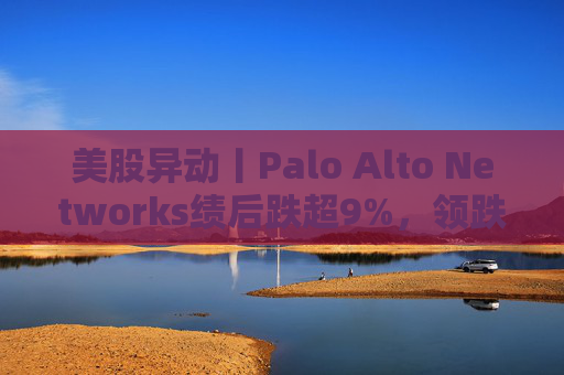 美股异动丨Palo Alto Networks绩后跌超9%，领跌网络安全概念股