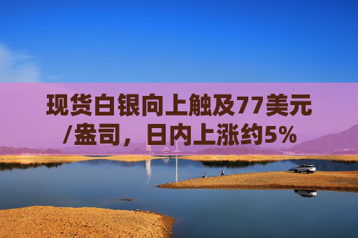 现货白银向上触及77美元/盎司，日内上涨约5%