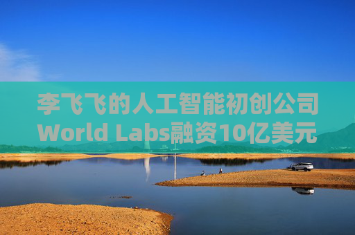 李飞飞的人工智能初创公司World Labs融资10亿美元