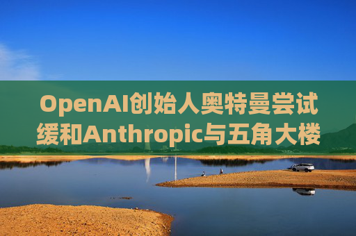 OpenAI创始人奥特曼尝试缓和Anthropic与五角大楼的僵局