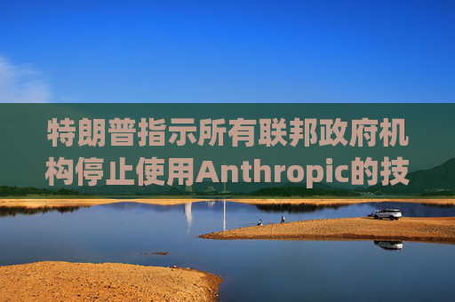 特朗普指示所有联邦政府机构停止使用Anthropic的技术