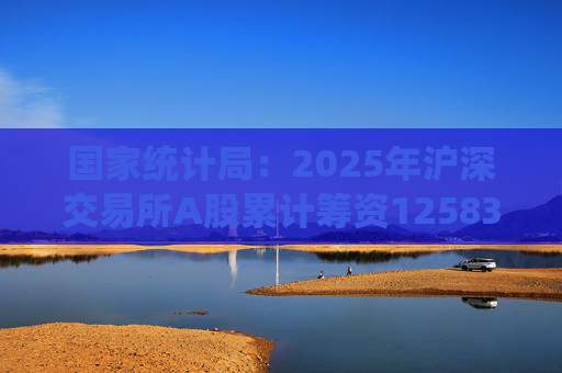 国家统计局：2025年沪深交易所A股累计筹资12583亿元 比上年增加8332亿元