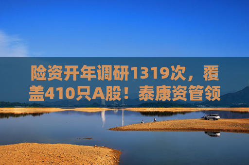 险资开年调研1319次，覆盖410只A股！泰康资管领衔，AI、银行成热点