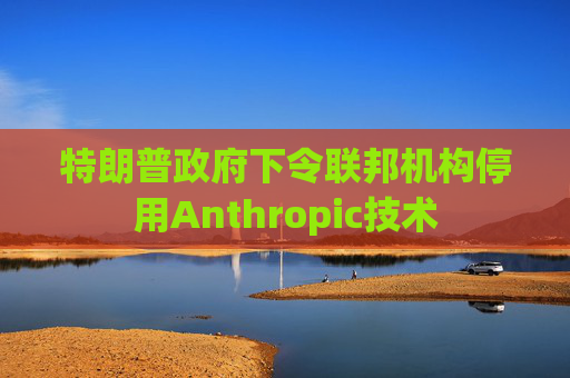 特朗普政府下令联邦机构停用Anthropic技术