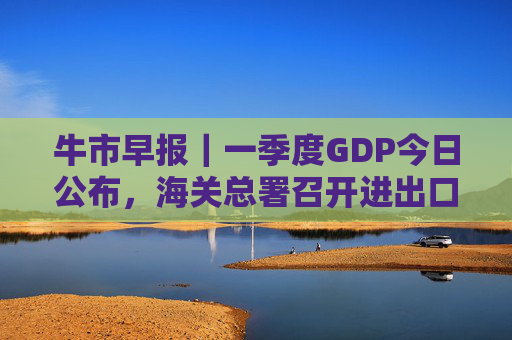 牛市早报｜一季度GDP今日公布，海关总署召开进出口企业座谈会