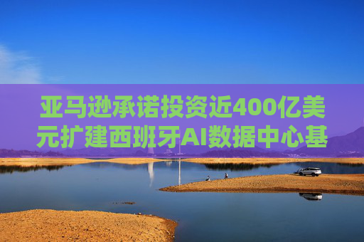 亚马逊承诺投资近400亿美元扩建西班牙AI数据中心基础设施
