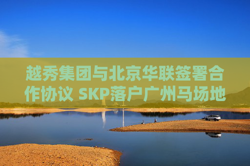 越秀集团与北京华联签署合作协议 SKP落户广州马场地块