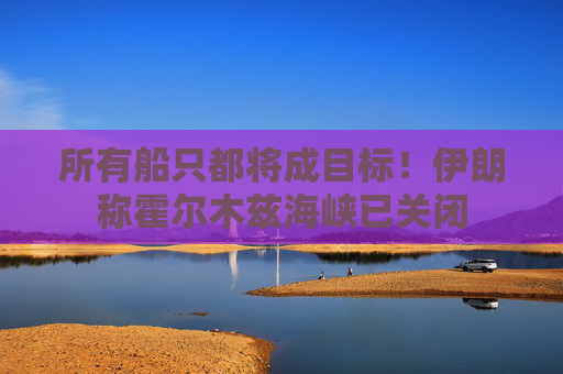 所有船只都将成目标！伊朗称霍尔木兹海峡已关闭