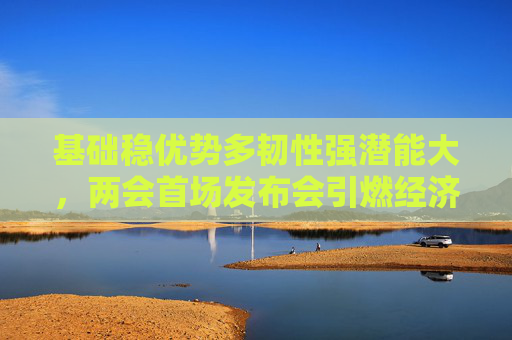 基础稳优势多韧性强潜能大，两会首场发布会引燃经济话题