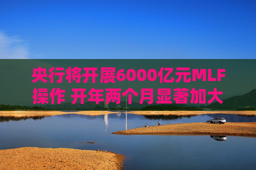央行将开展6000亿元MLF操作 开年两个月显著加大中期流动性净投放规模
