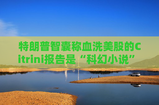 特朗普智囊称血洗美股的Citrini报告是“科幻小说” 强调积极拥抱AI