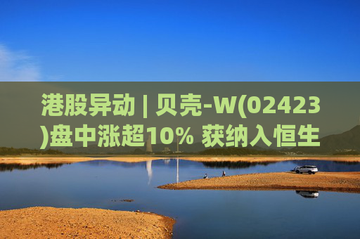 港股异动 | 贝壳-W(02423)盘中涨超10% 获纳入恒生国企指数成份股 机构看好公司房产交易业务成本优化