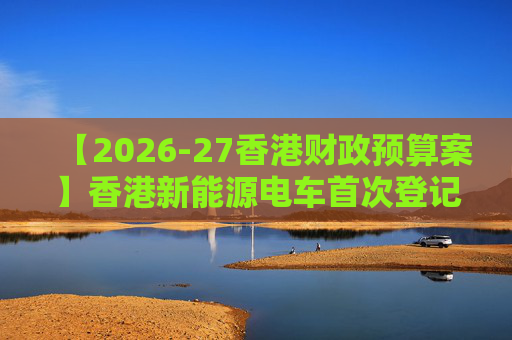 【2026-27香港财政预算案】香港新能源电车首次登记税延长至2028年 电动私家车税务宽减3月底终止