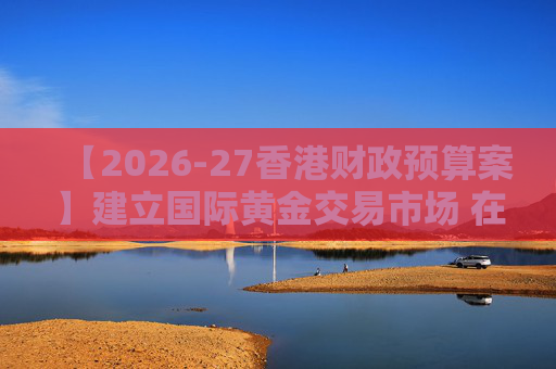 【2026-27香港财政预算案】建立国际黄金交易市场 在港进行黄金交易及结算将有税务优惠