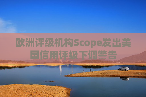 欧洲评级机构Scope发出美国信用评级下调警告
