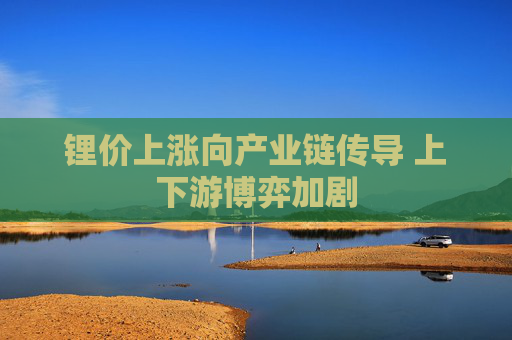 锂价上涨向产业链传导 上下游博弈加剧